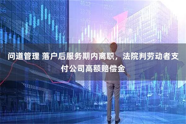 问道管理 落户后服务期内离职，法院判劳动者支付公司高额赔偿金