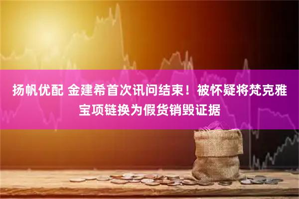 扬帆优配 金建希首次讯问结束！被怀疑将梵克雅宝项链换为假货销毁证据
