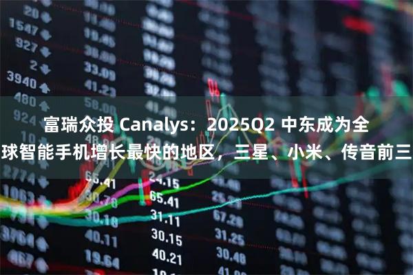富瑞众投 Canalys：2025Q2 中东成为全球智能手机增长最快的地区，三星、小米、传音前三