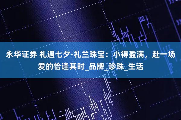 永华证券 礼遇七夕·礼兰珠宝：小得盈满，赴一场爱的恰逢其时_品牌_珍珠_生活