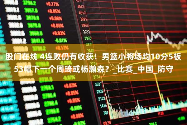 股门在线 4连败仍有收获！男篮小将场均10分5板53帽下一个周琦或杨瀚森？_比赛_中国_防守