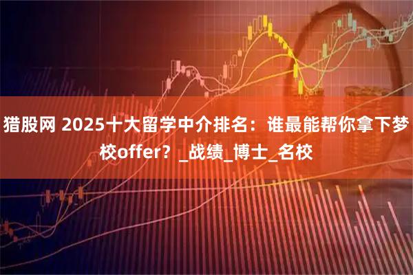 猎股网 2025十大留学中介排名：谁最能帮你拿下梦校offer？_战绩_博士_名校