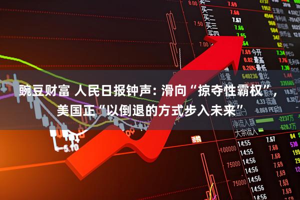 豌豆财富 人民日报钟声: 滑向“掠夺性霸权”, 美国正“以倒退的方式步入未来”