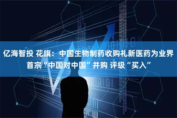 亿海智投 花旗：中国生物制药收购礼新医药为业界首宗“中国对中国”并购 评级“买入”