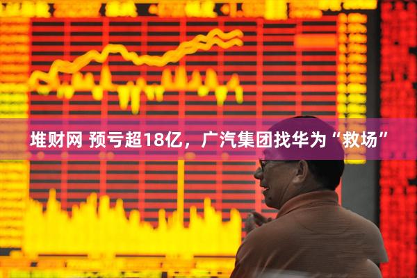 堆财网 预亏超18亿，广汽集团找华为“救场”