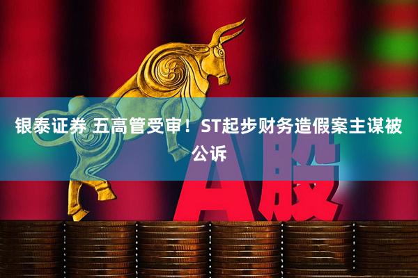 银泰证券 五高管受审！ST起步财务造假案主谋被公诉