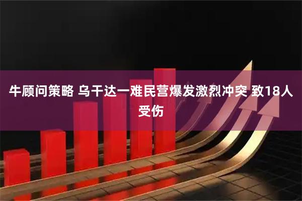 牛顾问策略 乌干达一难民营爆发激烈冲突 致18人受伤