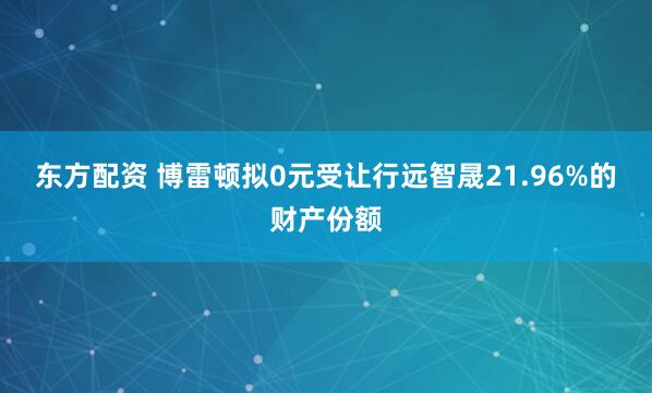 东方配资 博雷顿拟0元受让行远智晟21.96%的财产份额