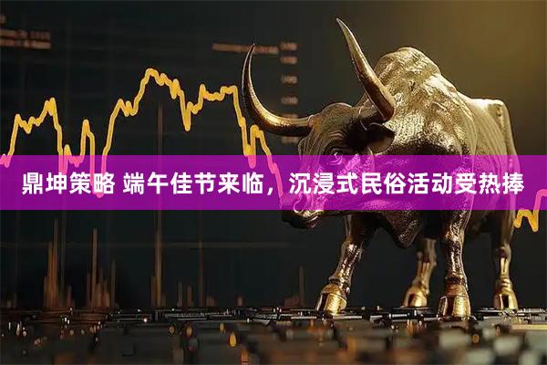 鼎坤策略 端午佳节来临，沉浸式民俗活动受热捧