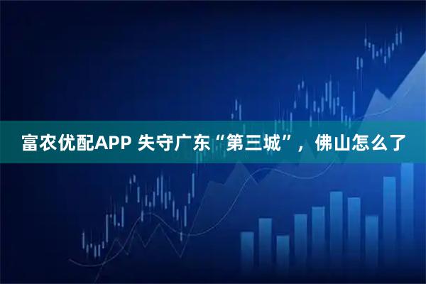 富农优配APP 失守广东“第三城”，佛山怎么了