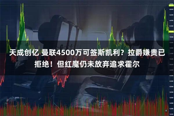 天成创亿 曼联4500万可签斯凯利？拉爵嫌贵已拒绝！但红魔仍未放弃追求霍尔