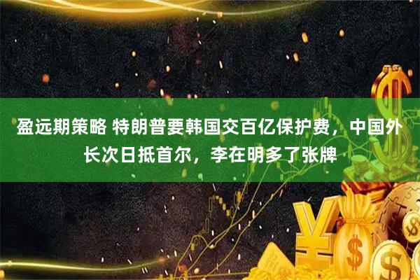 盈远期策略 特朗普要韩国交百亿保护费，中国外长次日抵首尔，李在明多了张牌