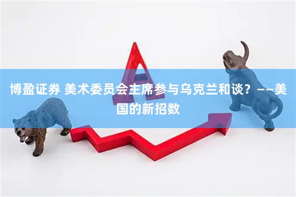 博盈证券 美术委员会主席参与乌克兰和谈？——美国的新招数
