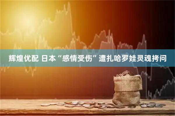 辉煌优配 日本“感情受伤”遭扎哈罗娃灵魂拷问