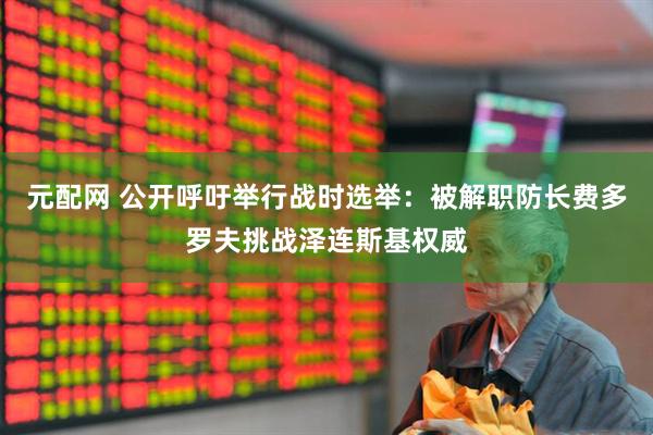 元配网 公开呼吁举行战时选举：被解职防长费多罗夫挑战泽连斯基权威