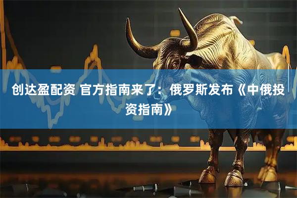 创达盈配资 官方指南来了：俄罗斯发布《中俄投资指南》