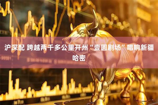 沪深配 跨越两千多公里开州“壹圆剧场”唱响新疆哈密