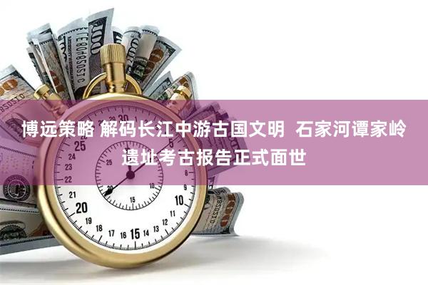 博远策略 解码长江中游古国文明  石家河谭家岭遗址考古报告正式面世