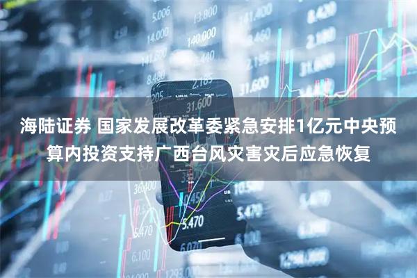 海陆证券 国家发展改革委紧急安排1亿元中央预算内投资支持广西台风灾害灾后应急恢复